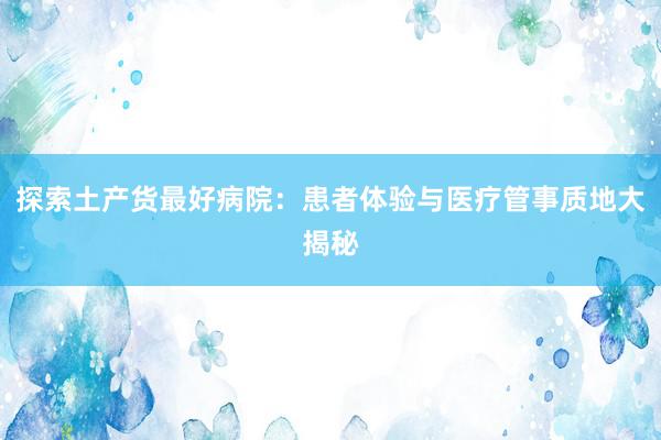 探索土产货最好病院：患者体验与医疗管事质地大揭秘