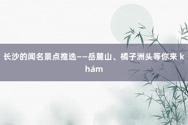 长沙的闻名景点推选——岳麓山、橘子洲头等你来 khám